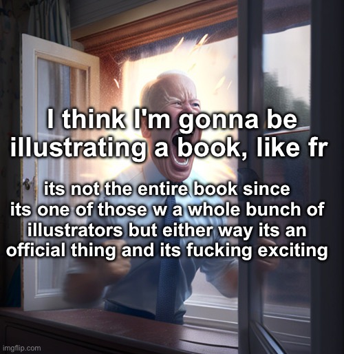 it is just a kids book but regardless | I think I'm gonna be illustrating a book, like fr; its not the entire book since its one of those w a whole bunch of illustrators but either way its an official thing and its fucking exciting | image tagged in joe biden yelling | made w/ Imgflip meme maker