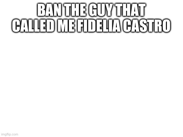 BAN THE GUY THAT CALLED ME FIDELIA CASTRO | made w/ Imgflip meme maker