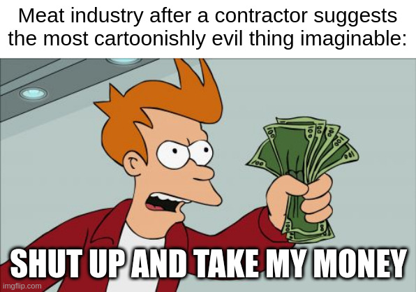 Honestly impressive what they do when you read about it | Meat industry after a contractor suggests the most cartoonishly evil thing imaginable:; SHUT UP AND TAKE MY MONEY | image tagged in memes,shut up and take my money fry,cruel,evil,meat,animal rights | made w/ Imgflip meme maker