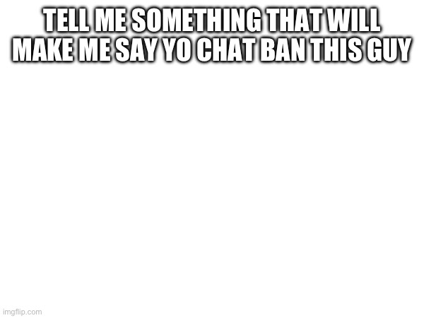 TELL ME SOMETHING THAT WILL MAKE ME SAY YO CHAT BAN THIS GUY | made w/ Imgflip meme maker