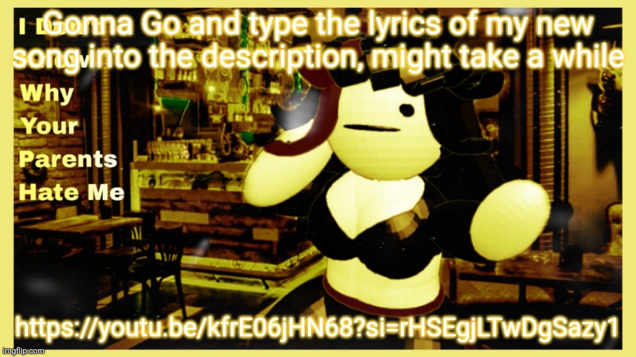 Gonna Go and type the lyrics of my new song into the description, might take a while; https://youtu.be/kfrE06jHN68?si=rHSEgjLTwDgSazy1 | made w/ Imgflip meme maker