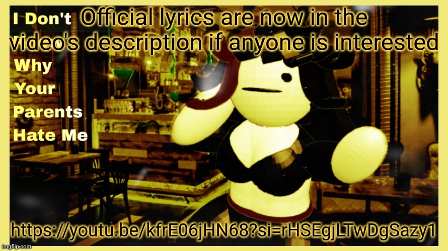 https://youtu.be/kfrE06jHN68?si=rHSEgjLTwDgSazy1 | Official lyrics are now in the video's description if anyone is interested; https://youtu.be/kfrE06jHN68?si=rHSEgjLTwDgSazy1 | made w/ Imgflip meme maker