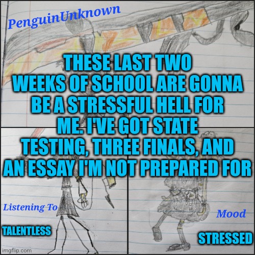 I'm stressed out (Zorem it may be a old post but I hope you feel better :D) | THESE LAST TWO WEEKS OF SCHOOL ARE GONNA BE A STRESSFUL HELL FOR ME. I'VE GOT STATE TESTING, THREE FINALS, AND AN ESSAY I'M NOT PREPARED FOR; TALENTLESS; STRESSED | image tagged in penguinunknown announcement v4 | made w/ Imgflip meme maker