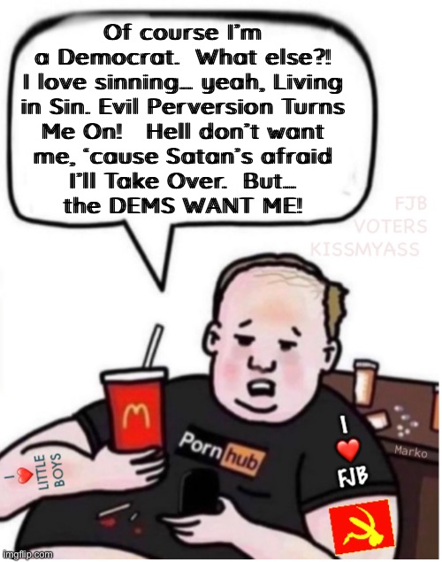 He’s one of the better ones | Of course I’m
a Democrat.  What else?!
I love sinning… yeah, Living
in Sin. Evil Perversion Turns
Me On!   Hell don’t want
me, ‘cause Satan’s afraid
I’ll Take Over.  But…
the DEMS WANT ME! | image tagged in memes,nobody else would have him,democrat,typical,one of their superstars,every 1 of u fjb voters can kissmyass | made w/ Imgflip meme maker