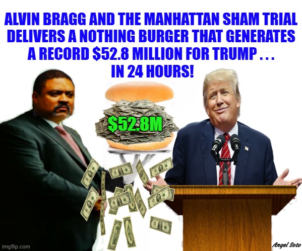 Trump gets $52.8 million 24 hours after guilty verdict | ALVIN BRAGG AND THE MANHATTAN SHAM TRIAL
DELIVERS A NOTHING BURGER THAT GENERATES
A RECORD $52.8 MILLION FOR TRUMP . . .
 IN 24 HOURS! $52.8M; Angel Soto | image tagged in alvin bragg's nothing burger generates millions for trump,donald trump,trial,alvin bragg,nothing burger,new york city | made w/ Imgflip meme maker