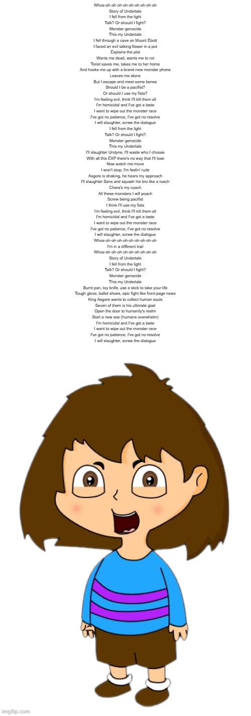 I love this Dora the Explorer Episode | Whoa-oh-oh-oh-oh-oh-oh-oh-oh-oh
Story of Undertale
I fell from the light
Talk? Or should I fight?
Monster genocide
This my Undertale
I fell through a cave on Mount Ebott
I faced an evil talking flower in a pot
Explains the plot
Wants me dead, wants me to rot
Toriel saves me, takes me to her home
And hooks me up with a brand-new monster phone
Leaves me alone
But I escape and meet some bones
Should I be a pacifist?
Or should I use my fists?
I'm feeling evil, think I'll kill them all
I'm homicidal and I've got a taste
I want to wipe out the monster race
I've got no patience, I've got no resolve
I will slaughter, screw the dialogue
I fell from the light
Talk? Or should I fight?
Monster genocide
This my Undertale
I'll slaughter Undyne, I'll waste who I choose
With all this EXP there's no way that I'll lose
Now watch me move
I won't stop, I'm feelin' rude
Asgore is shaking, he hears my approach
I'll slaughter Sans and squash his bro like a roach
Chara's my coach
All these monsters I will poach
Screw being pacifist
I think I'll use my fists
I'm feeling evil, think I'll kill them all
I'm homicidal and I've got a taste
I want to wipe out the monster race
I've got no patience, I've got no resolve
I will slaughter, screw the dialogue
Whoa-oh-oh-oh-oh-oh-oh-oh-oh-oh
I'm in a different trail
Whoa-oh-oh-oh-oh-oh-oh-oh-oh-oh
Story of Undertale
I fell from the light
Talk? Or should I fight?
Monster genocide
This my Undertale
Burnt pan, toy knife, use a stick to take your life
Tough glove, ballet shoes, epic fight like front-page news
King Asgore wants to collect human souls
Seven of them is his ultimate goal
Open the door to humanity's realm
Start a new war (humans overwhelm)
I'm homicidal and I've got a taste
I want to wipe out the monster race
I've got no patience, I've got no resolve
I will slaughter, screw the dialogue | image tagged in story of undertale | made w/ Imgflip meme maker