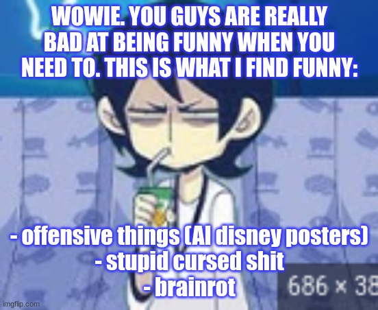 and gore. YOWAI MO | WOWIE. YOU GUYS ARE REALLY BAD AT BEING FUNNY WHEN YOU NEED TO. THIS IS WHAT I FIND FUNNY:; - offensive things (AI disney posters)
- stupid cursed shit
- brainrot | image tagged in tophamhat-kyo fml template | made w/ Imgflip meme maker