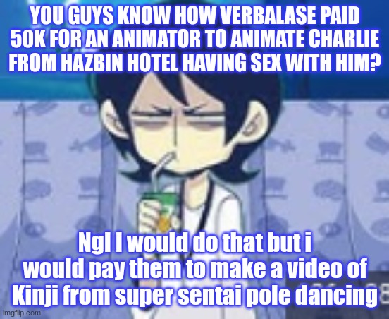 YES. | YOU GUYS KNOW HOW VERBALASE PAID 50K FOR AN ANIMATOR TO ANIMATE CHARLIE FROM HAZBIN HOTEL HAVING SEX WITH HIM? Ngl I would do that but i would pay them to make a video of Kinji from super sentai pole dancing | image tagged in tophamhat-kyo fml template | made w/ Imgflip meme maker