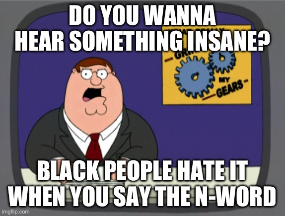 Happy to help! | DO YOU WANNA HEAR SOMETHING INSANE? BLACK PEOPLE HATE IT WHEN YOU SAY THE N-WORD | image tagged in memes,peter griffin news | made w/ Imgflip meme maker