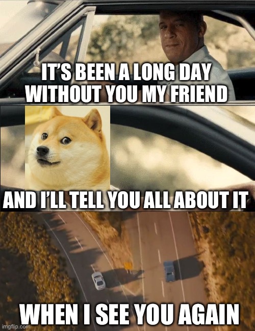 RIP Doge, we miss you DX | IT’S BEEN A LONG DAY
WITHOUT YOU MY FRIEND; AND I’LL TELL YOU ALL ABOUT IT; WHEN I SEE YOU AGAIN | image tagged in see you again,doge,sad,rip,fast and furious,dog | made w/ Imgflip meme maker