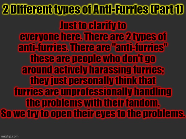 Just to clarify to everyone here. There are 2 types of anti-furries. There are "anti-furries" these are people who don't go around actively harassing furries; they just personally think that furries are unprofessionally handling the problems with their fandom. So we try to open their eyes to the problems. 2 Different types of Anti-Furries (Part 1) | made w/ Imgflip meme maker