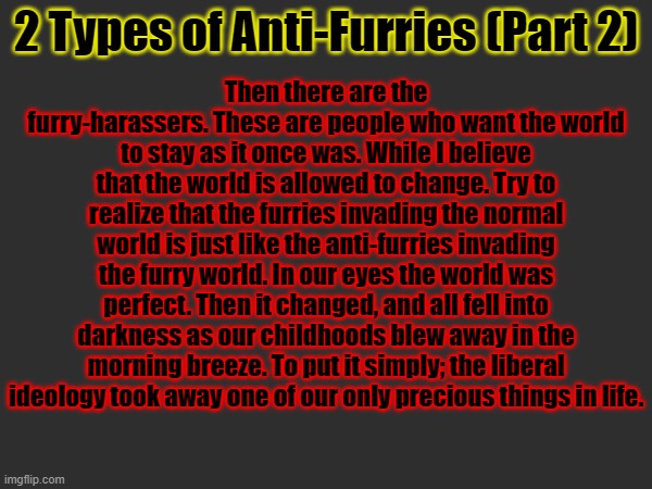 Then there are the furry-harassers. These are people who want the world to stay as it once was. While I believe that the world is allowed to change. Try to realize that the furries invading the normal world is just like the anti-furries invading the furry world. In our eyes the world was perfect. Then it changed, and all fell into darkness as our childhoods blew away in the morning breeze. To put it simply; the liberal ideology took away one of our only precious things in life. 2 Types of Anti-Furries (Part 2) | made w/ Imgflip meme maker
