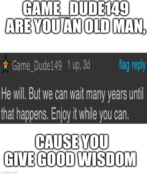 White rectangle | GAME_DUDE149 ARE YOU AN OLD MAN, CAUSE YOU GIVE GOOD WISDOM | image tagged in white rectangle | made w/ Imgflip meme maker