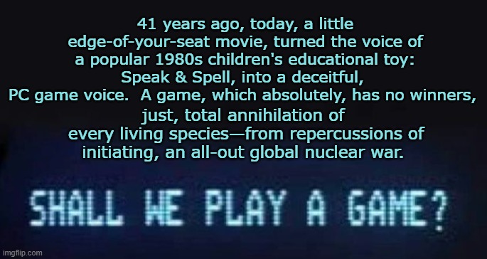 War Games: Tell Me, What Are They Good For? | 41 years ago, today, a little edge-of-your-seat movie, turned the voice of a popular 1980s children's educational toy: Speak & Spell, into a deceitful, 
PC game voice.  A game, which absolutely, has no winners, just, total annihilation of 
every living species—from repercussions of initiating, an all-out global nuclear war. | image tagged in war,games,1980s,movie,anniversary | made w/ Imgflip meme maker