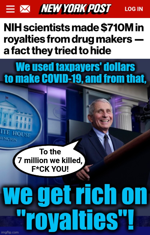 Ma$$ million$ for mass murder! | We used taxpayers' dollars to make COVID-19, and from that, To the
7 million we killed,
F*CK YOU! we get rich on
"royalties"! | image tagged in memes,fauci,murder,royalties,covid-19,crimes against humanity | made w/ Imgflip meme maker