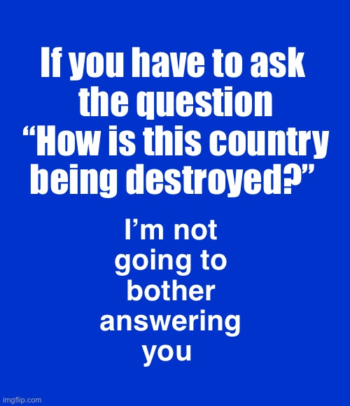 An acquaintance actually asked this question | If you have to ask 
the question “How is this country being destroyed?”; I’m not 
going to 
bother 
answering 
you | image tagged in blank blue - large | made w/ Imgflip meme maker