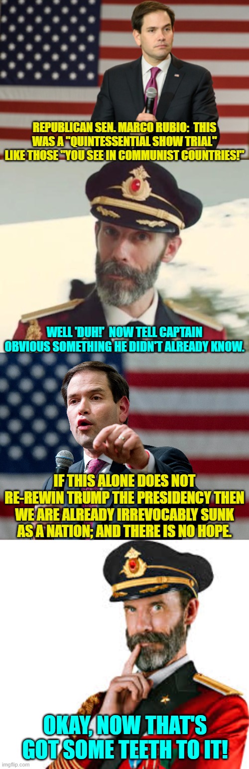 It's time for straight talk GOP members of the Legislative Branch. | REPUBLICAN SEN. MARCO RUBIO:  THIS WAS A "QUINTESSENTIAL SHOW TRIAL" LIKE THOSE "YOU SEE IN COMMUNIST COUNTRIES!"; WELL 'DUH!'  NOW TELL CAPTAIN OBVIOUS SOMETHING HE DIDN'T ALREADY KNOW. IF THIS ALONE DOES NOT RE-REWIN TRUMP THE PRESIDENCY THEN WE ARE ALREADY IRREVOCABLY SUNK AS A NATION; AND THERE IS NO HOPE. OKAY, NOW THAT'S GOT SOME TEETH TO IT! | image tagged in yep | made w/ Imgflip meme maker