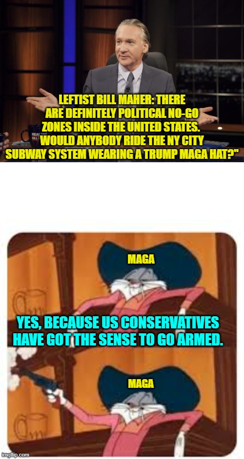 the rabbit makes a good point. | LEFTIST BILL MAHER: THERE ARE DEFINITELY POLITICAL NO-GO ZONES INSIDE THE UNITED STATES.  WOULD ANYBODY RIDE THE NY CITY SUBWAY SYSTEM WEARING A TRUMP MAGA HAT?"; MAGA; YES, BECAUSE US CONSERVATIVES HAVE GOT THE SENSE TO GO ARMED. MAGA | image tagged in yep | made w/ Imgflip meme maker