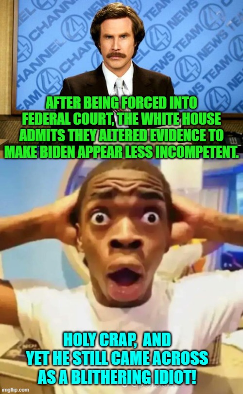 This is true. | AFTER BEING FORCED INTO FEDERAL COURT, THE WHITE HOUSE ADMITS THEY ALTERED EVIDENCE TO MAKE BIDEN APPEAR LESS INCOMPETENT. HOLY CRAP,  AND YET HE STILL CAME ACROSS AS A BLITHERING IDIOT! | image tagged in breaking news | made w/ Imgflip meme maker