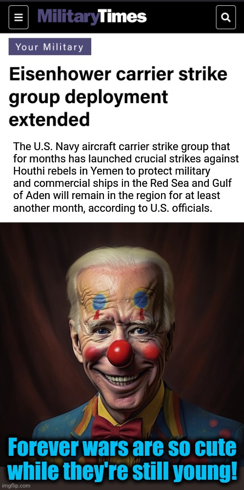 We could do something about Iran's direct sponsorship of the Houthi rebels, but the dems LOVE Iran! | The U.S. Navy aircraft carrier strike group that
for months has launched crucial strikes against
Houthi rebels in Yemen to protect military
and commercial ships in the Red Sea and Gulf
of Aden will remain in the region for at least
another month, according to U.S. officials. Forever wars are so cute while they're still young! | image tagged in memes,joe biden,war,houthi rebels,iran,democrats | made w/ Imgflip meme maker