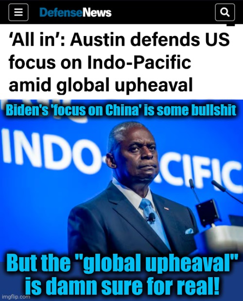 The "global upheaval" caused by "Team Biden" | Biden's 'focus on China' is some bullshit; But the "global upheaval"
is damn sure for real! | image tagged in memes,china,global upheaval,democrats,joe biden,incompetence | made w/ Imgflip meme maker