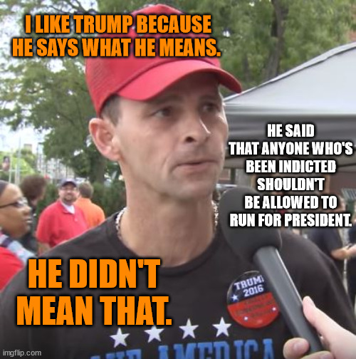 Trump supporter | I LIKE TRUMP BECAUSE HE SAYS WHAT HE MEANS. HE SAID THAT ANYONE WHO'S BEEN INDICTED SHOULDN'T BE ALLOWED TO RUN FOR PRESIDENT. HE DIDN'T MEAN THAT. | image tagged in trump supporter | made w/ Imgflip meme maker