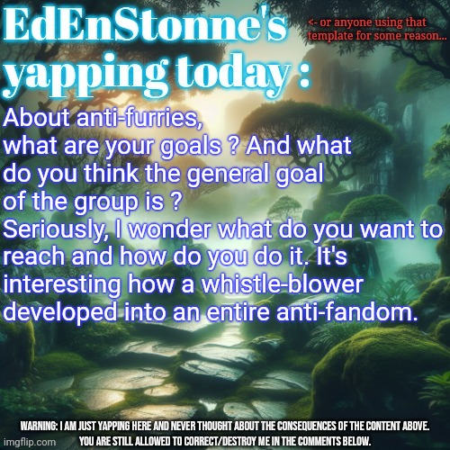 Thinking... | About anti-furries, what are your goals ? And what do you think the general goal of the group is ?
Seriously, I wonder what do you want to reach and how do you do it. It's interesting how a whistle-blower developed into an entire anti-fandom. | image tagged in edenstonne's yapping template | made w/ Imgflip meme maker