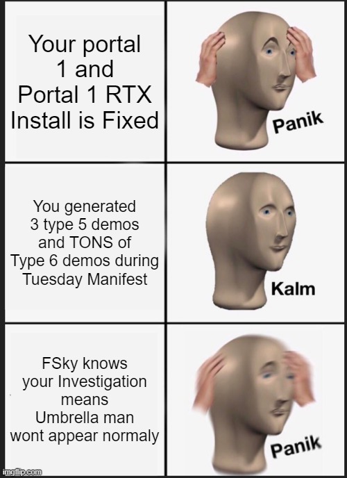 Anomi in Interloper 9 be like: | Your portal 1 and Portal 1 RTX Install is Fixed; You generated 3 type 5 demos and TONS of Type 6 demos during Tuesday Manifest; FSky knows your Investigation means Umbrella man wont appear normaly | image tagged in memes,panik kalm panik,gaming | made w/ Imgflip meme maker