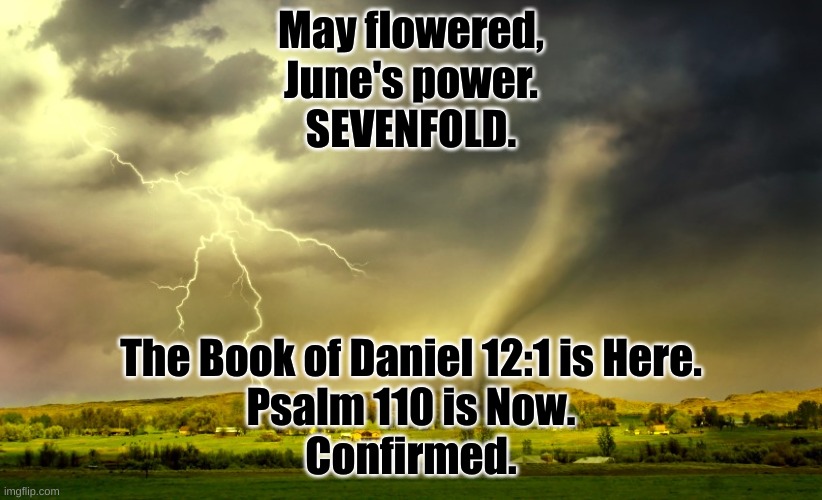 2024:  The Truth, conquers ALL. | May flowered,
June's power.
SEVENFOLD. The Book of Daniel 12:1 is Here.
Psalm 110 is Now.
Confirmed. | image tagged in tornado and lightning | made w/ Imgflip meme maker