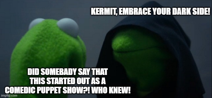 Evil Kermit Meme | KERMIT, EMBRACE YOUR DARK SIDE! DID SOMEBADY SAY THAT THIS STARTED OUT AS A COMEDIC PUPPET SHOW?! WHO KNEW! | image tagged in memes,evil kermit | made w/ Imgflip meme maker