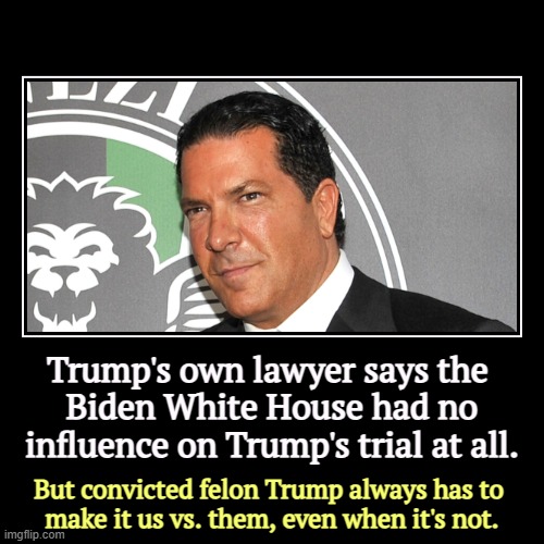 Trump's own lawyer says the 
Biden White House had no influence on Trump's trial at all. | But convicted felon Trump always has to 
make it  | image tagged in funny,demotivationals,trump,convicted felon,biden,white house | made w/ Imgflip demotivational maker