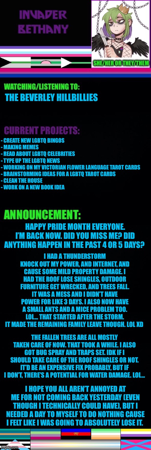 Update: Happy pride month, I’m back. Also here’s why I’ve been gone. | THE BEVERLEY HILLBILLIES; - CREATE NEW LGBTQ BINGOS 
- MAKING MEMES 
- READ ABOUT LGBTQ CELEBRITIES 
- TYPE UP THE LGBTQ NEWS 
- WORKING ON MY VICTORIAN FLOWER LANGUAGE TAROT CARDS 
- BRAINSTORMING IDEAS FOR A LGBTQ TAROT CARDS 
- CLEAN THE HOUSE 
- WORK ON A NEW BOOK IDEA; HAPPY PRIDE MONTH EVERYONE. I’M BACK NOW. DID YOU MISS ME? DID ANYTHING HAPPEN IN THE PAST 4 OR 5 DAYS? I HAD A THUNDERSTORM KNOCK OUT MY POWER, AND INTERNET, AND CAUSE SOME MILD PROPERTY DAMAGE. I HAD THE ROOF LOSE SHINGLES, OUTDOOR FURNITURE GET WRECKED, AND TREES FALL. IT WAS A MESS AND I DIDN’T HAVE POWER FOR LIKE 3 DAYS. I ALSO NOW HAVE A SMALL ANTS AND A MICE PROBLEM TOO. LOL… THAT STARTED AFTER THE STORM. IT MADE THE REMAINING FAMILY LEAVE THOUGH. LOL XD; THE FALLEN TREES ARE ALL MOSTLY TAKEN CARE OF NOW. THAT TOOK A WHILE. I ALSO GOT BUG SPRAY AND TRAPS SET. IDK IF I SHOULD TAKE CARE OF THE ROOF SHINGLES OR NOT. IT’D BE AN EXPENSIVE FIX PROBABLY, BUT IF I DON’T, THERE’S A POTENTIAL FOR WATER DAMAGE. LOL…; I HOPE YOU ALL AREN’T ANNOYED AT ME FOR NOT COMING BACK YESTERDAY (EVEN THOUGH I TECHNICALLY COULD HAVE), BUT I NEEDED A DAY TO MYSELF TO DO NOTHING CAUSE I FELT LIKE I WAS GOING TO ABSOLUTELY LOSE IT. | image tagged in update,announcement,lgbtq,thunderstorm,pride month | made w/ Imgflip meme maker