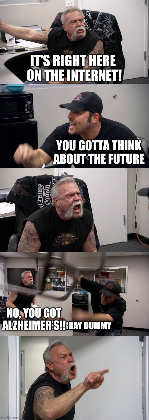 American Chopper Argument | IT’S RIGHT HERE 
ON THE INTERNET! YOU GOTTA THINK ABOUT THE FUTURE; NO, YOU GOT ALZHEIMER’S!! I DID THAT YESTERDAY DUMMY | image tagged in memes,american chopper argument | made w/ Imgflip meme maker