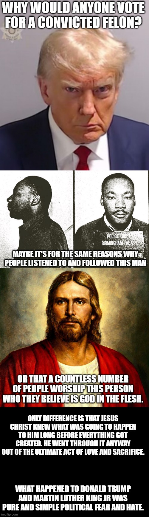 Purposely going after people who want just want to do good never turns out the way one expects. | WHY WOULD ANYONE VOTE FOR A CONVICTED FELON? MAYBE IT'S FOR THE SAME REASONS WHY PEOPLE LISTENED TO AND FOLLOWED THIS MAN; OR THAT A COUNTLESS NUMBER OF PEOPLE WORSHIP THIS PERSON WHO THEY BELIEVE IS GOD IN THE FLESH. ONLY DIFFERENCE IS THAT JESUS CHRIST KNEW WHAT WAS GOING TO HAPPEN TO HIM LONG BEFORE EVERYTHING GOT CREATED. HE WENT THROUGH IT ANYWAY OUT OF THE ULTIMATE ACT OF LOVE AND SACRIFICE. WHAT HAPPENED TO DONALD TRUMP AND MARTIN LUTHER KING JR WAS PURE AND SIMPLE POLITICAL FEAR AND HATE. | image tagged in donald trump mugshot,jesus christ,blank black,poltics | made w/ Imgflip meme maker
