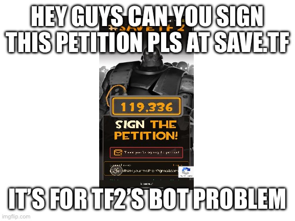 Pls | HEY GUYS CAN YOU SIGN THIS PETITION PLS AT SAVE.TF; IT’S FOR TF2’S BOT PROBLEM | image tagged in blank white template | made w/ Imgflip meme maker