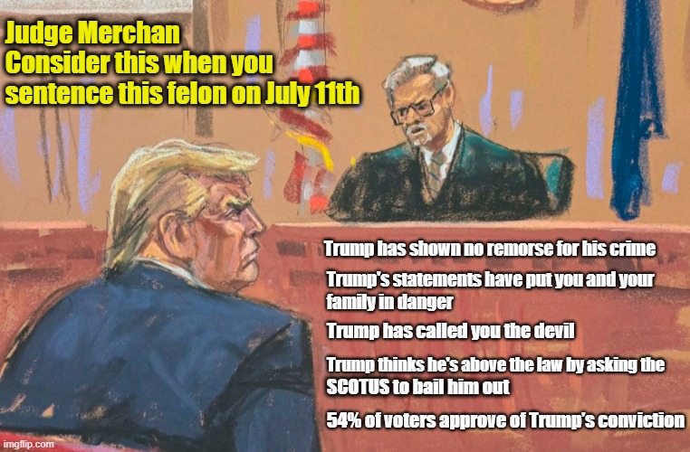 LOCK HIM UP!  This thug deserves nothing less than prison! | Judge Merchan
Consider this when you 
sentence this felon on July 11th; Trump has shown no remorse for his crime; Trump's statements have put you and your
family in danger; Trump has called you the devil; Trump thinks he's above the law by asking the; SCOTUS to bail him out; 54% of voters approve of Trump’s conviction | image tagged in donald trump,criminal,lock him up | made w/ Imgflip meme maker