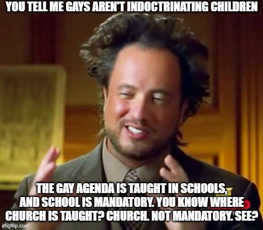 Gaslighting about Gay Agenda | YOU TELL ME GAYS AREN'T INDOCTRINATING CHILDREN; THE GAY AGENDA IS TAUGHT IN SCHOOLS, AND SCHOOL IS MANDATORY. YOU KNOW WHERE CHURCH IS TAUGHT? CHURCH. NOT MANDATORY. SEE? | image tagged in memes,ancient aliens,gay agenda,it's out there | made w/ Imgflip meme maker
