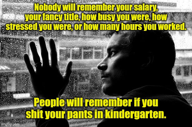 I remember that guy. | Nobody will remember your salary, your fancy title, how busy you were, how stressed you were, or how many hours you worked. People will remember if you shit your pants in kindergarten. | image tagged in memes,over educated problems,funny | made w/ Imgflip meme maker