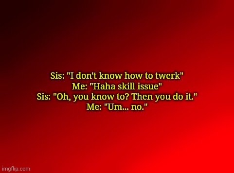 . | Sis: "I don't know how to twerk"
Me: "Haha skill issue"
Sis: "Oh, you know to? Then you do it."
Me: "Um... no." | image tagged in spire's red background | made w/ Imgflip meme maker