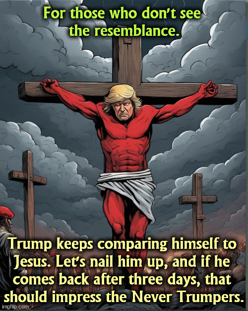 For those who don't see 
the resemblance. Trump keeps comparing himself to 
Jesus. Let's nail him up, and if he 
comes back after three days, that 
should impress the Never Trumpers. | image tagged in trump,jesus,jesus crucifixion,fraud,phony,bogus | made w/ Imgflip meme maker