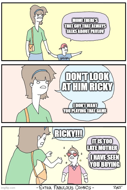 Dont look ricky | MOM! THERE'S THAT GUY THAT ALWAYS TALKS ABOUT PAVLOV; DON'T LOOK AT HIM RICKY; I DON'T WANT YOU PLAYING THAT GAME; RICKY!!! IT IS TOO LATE MOTHER; I HAVE SEEN YOU BUYING | image tagged in dont look ricky,pavlov | made w/ Imgflip meme maker