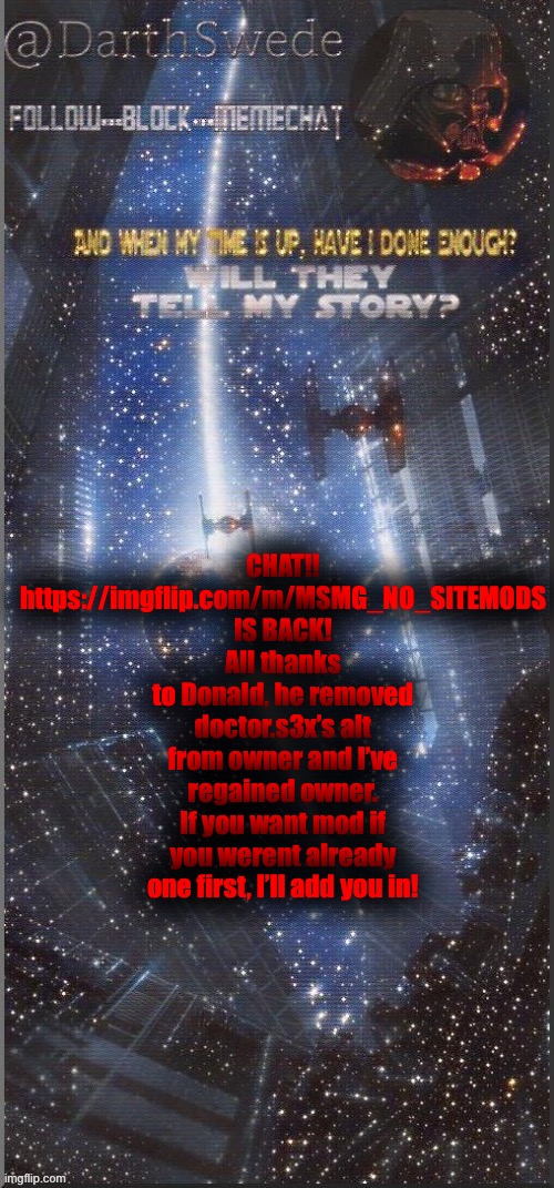 MSMG_NO_SITEMODS, the msmg brother stream has returned! | CHAT!!
https://imgflip.com/m/MSMG_NO_SITEMODS IS BACK!
All thanks to Donald, he removed doctor.s3x’s alt from owner and I’ve regained owner.
If you want mod if you werent already one first, I’ll add you in! | image tagged in darthswede announcement template new | made w/ Imgflip meme maker