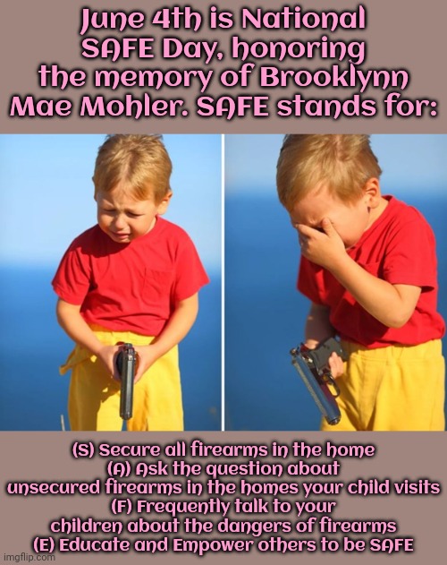 She visited a friend, whose parents kept a loaded, unsecured gun in the house. | June 4th is National SAFE Day, honoring the memory of Brooklynn Mae Mohler. SAFE stands for:; (S) Secure all firearms in the home
(A) Ask the question about unsecured firearms in the homes your child visits
(F) Frequently talk to your children about the dangers of firearms
(E) Educate and Empower others to be SAFE | image tagged in child gun,tragedy,accident,second amendment,las vegas | made w/ Imgflip meme maker