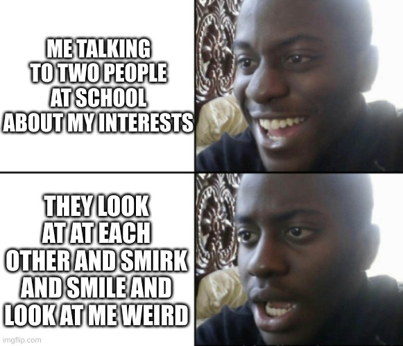 fake nice people get on my nerves | ME TALKING TO TWO PEOPLE AT SCHOOL ABOUT MY INTERESTS; THEY LOOK AT AT EACH OTHER AND SMIRK AND SMILE AND LOOK AT ME WEIRD | image tagged in happy / shock | made w/ Imgflip meme maker