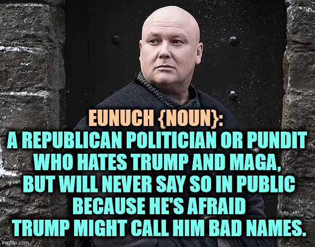 EUNUCH {NOUN}:; A REPUBLICAN POLITICIAN OR PUNDIT 
WHO HATES TRUMP AND MAGA, 
BUT WILL NEVER SAY SO IN PUBLIC
BECAUSE HE'S AFRAID TRUMP MIGHT CALL HIM BAD NAMES. | image tagged in eunuch,trump,criticism,insults,fear | made w/ Imgflip meme maker