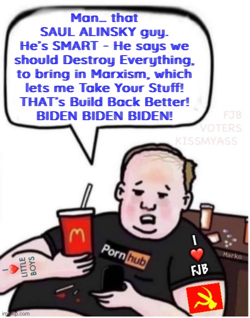 Gimme Gimme Gimme - That ain’t YOUR Stuff.  It’s MINE! | Man… that
SAUL ALINSKY guy.
He’s SMART - He says we

should Destroy Everything,

to bring in Marxism, which

lets me Take Your Stuff!

THAT’s Build Back Better!
BIDEN BIDEN BIDEN! | image tagged in memes,democrats want your stuff,they consider it theirs,because they have zero values,fjb voters kissmyhairyass | made w/ Imgflip meme maker