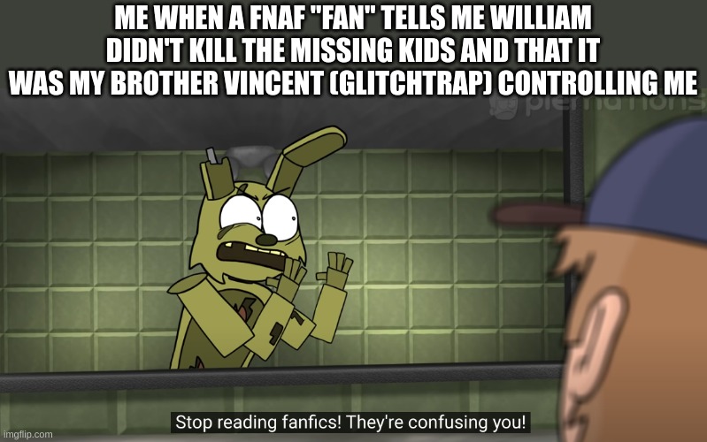 the meme title is: stop reading fan-fics | ME WHEN A FNAF "FAN" TELLS ME WILLIAM DIDN'T KILL THE MISSING KIDS AND THAT IT WAS MY BROTHER VINCENT (GLITCHTRAP) CONTROLLING ME | image tagged in stop reading fan-fics,springtrap,fnaf,fanfiction,dumb | made w/ Imgflip meme maker