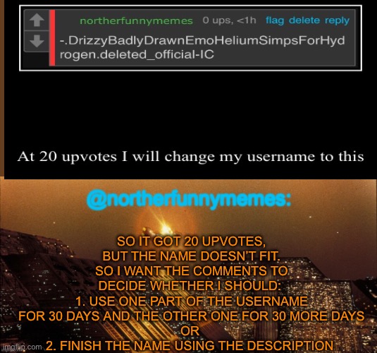 northerfunnymemes announcement template | SO IT GOT 20 UPVOTES, BUT THE NAME DOESN’T FIT. SO I WANT THE COMMENTS TO DECIDE WHETHER I SHOULD: 
1. USE ONE PART OF THE USERNAME FOR 30 DAYS AND THE OTHER ONE FOR 30 MORE DAYS
OR 
2. FINISH THE NAME USING THE DESCRIPTION | image tagged in northerfunnymemes announcement template | made w/ Imgflip meme maker