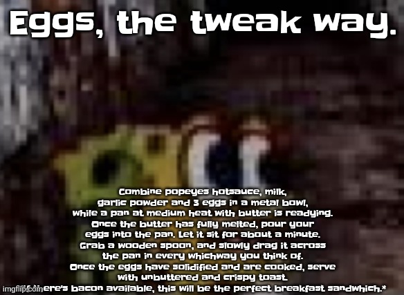 spunch bop trauma | Eggs, the tweak way. Combine popeyes hotsauce, milk, garlic powder and 3 eggs in a metal bowl, while a pan at medium heat with butter is readying.
Once the butter has fully melted, pour your eggs into the pan. Let it sit for about a minute.
Grab a wooden spoon, and slowly drag it across the pan in every whichway you think of.
Once the eggs have solidified and are cooked, serve with unbuttered and crispy toast.
*if there's bacon available, this will be the perfect breakfast sandwhich.* | image tagged in spunch bop trauma | made w/ Imgflip meme maker