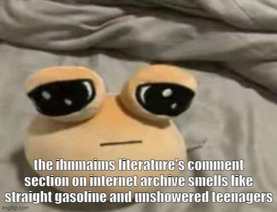 its a bunch of kids doing creaming jokes and older people getting mad and calling them newgens | the ihnmaims literature's comment section on internet archive smells like straight gasoline and unshowered teenagers | image tagged in pou | made w/ Imgflip meme maker